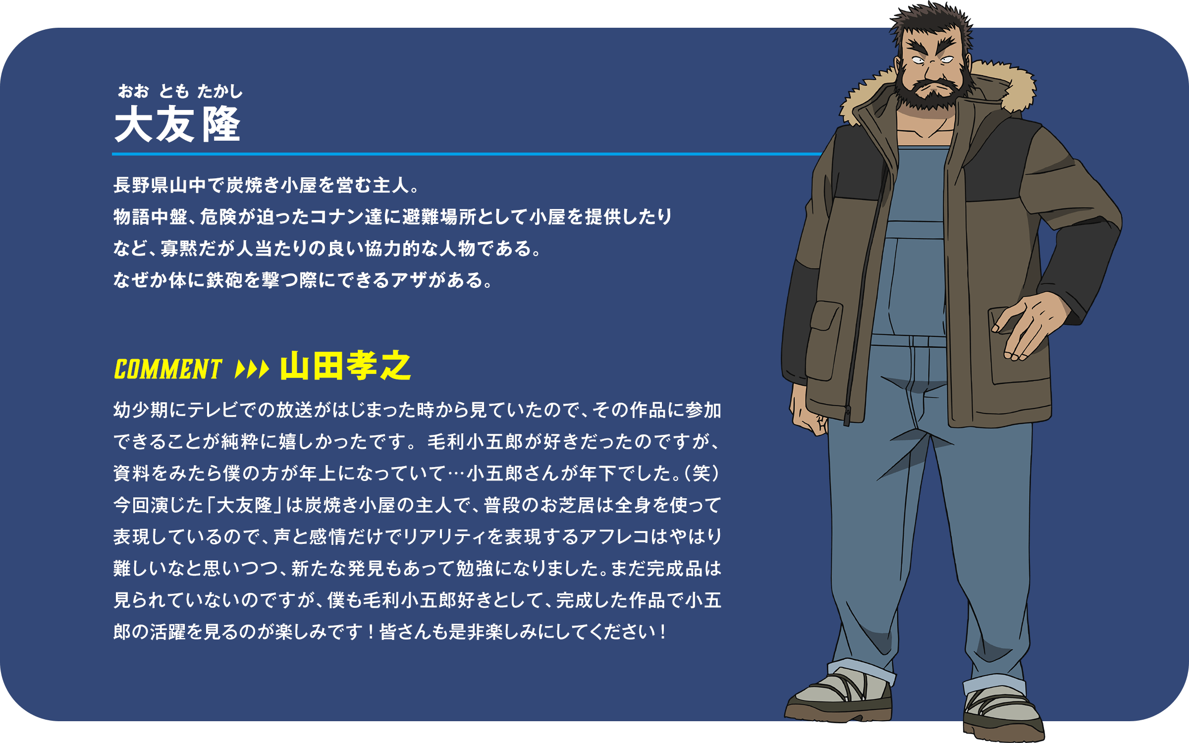 大友隆（おおともたかし）：長野県山中で炭焼き小屋を営む主人。物語中盤、危険が迫ったコナン達に避難場所として小屋を提供したりなど、寡黙だが人当たりの良い協力的な人物である。なぜか体に鉄砲を撃つ際にできるアザがある。