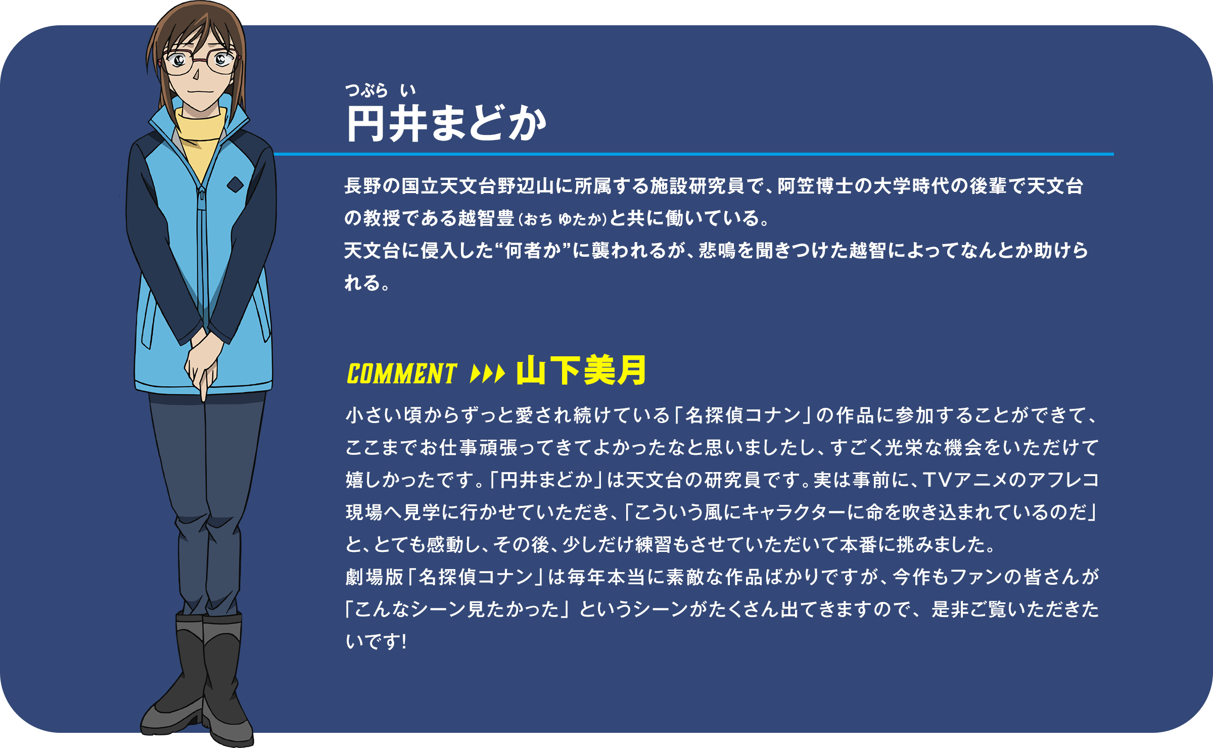 円井（つぶらい）まどか：長野の国立天文台野辺山に所属する施設研究員で、阿笠博士の大学時代の後輩で天文台の教授である越智豊（おち ゆたか）と共に働いている。天文台に侵入した“何者か”に襲われるが、悲鳴を聞きつけた越智によってなんとか助けられる。