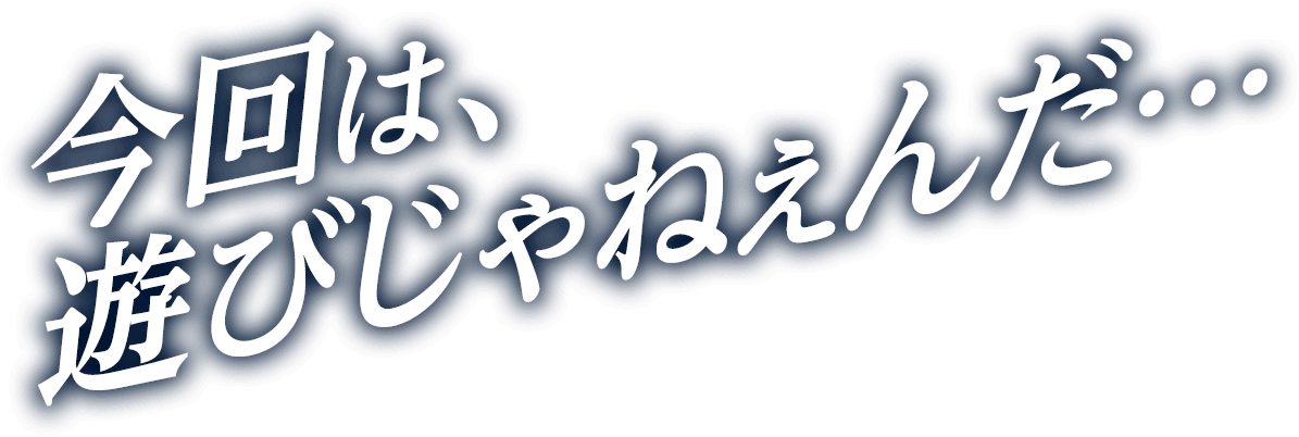 今回は、遊びじゃねぇんだ…